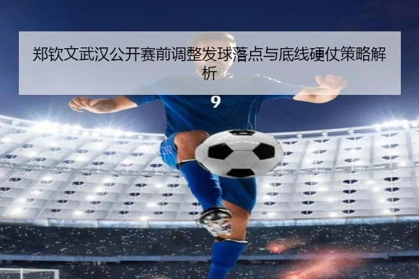 郑钦文武汉公开赛前调整发球落点与底线硬仗策略解析（leyu）
